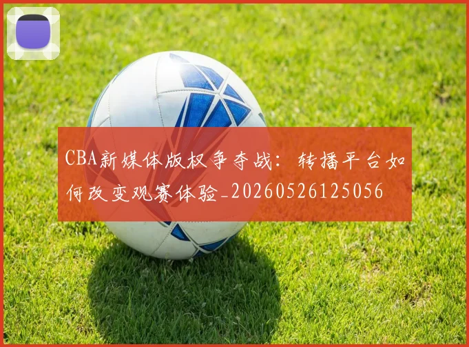 CBA新媒体版权争夺战:转播平台如何改变观赛体验_20260526125056