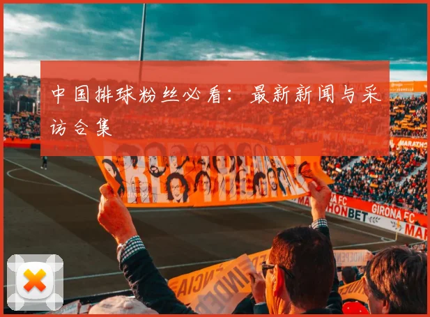 中国排球粉丝必看:最新新闻与采访合集