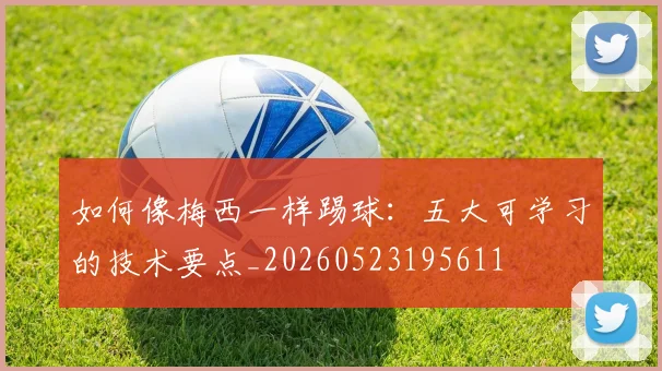 如何像梅西一样踢球：五大可学习的技术要点_20260523195611