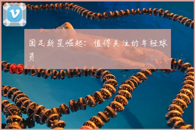 国足新星崛起:值得关注的年轻球员