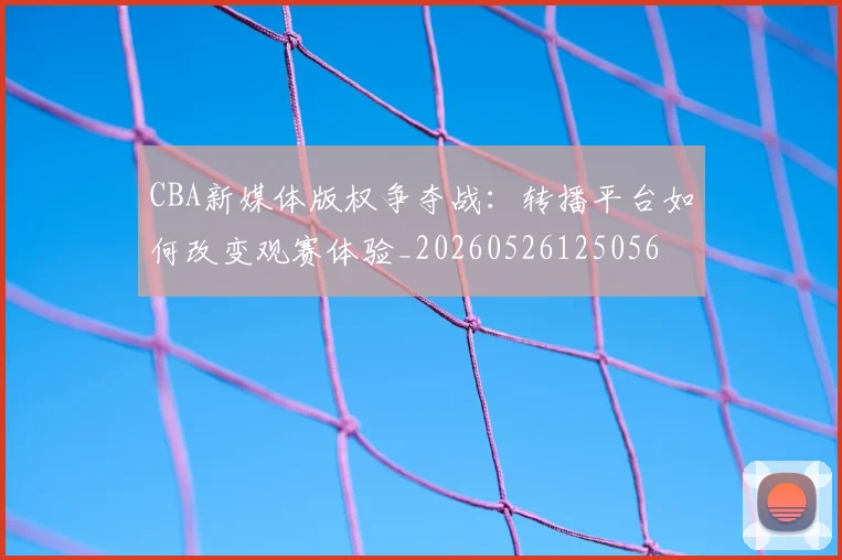 CBA新媒体版权争夺战：转播平台如何改变观赛体验_20260526125056