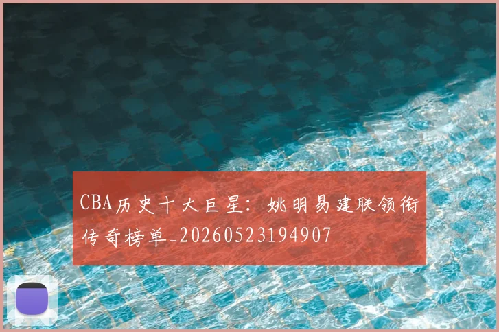 CBA历史十大巨星:姚明易建联领衔传奇榜单_20260523194907