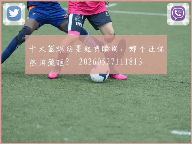 十大篮球明星经典瞬间,哪个让你热泪盈眶?_20260527111813