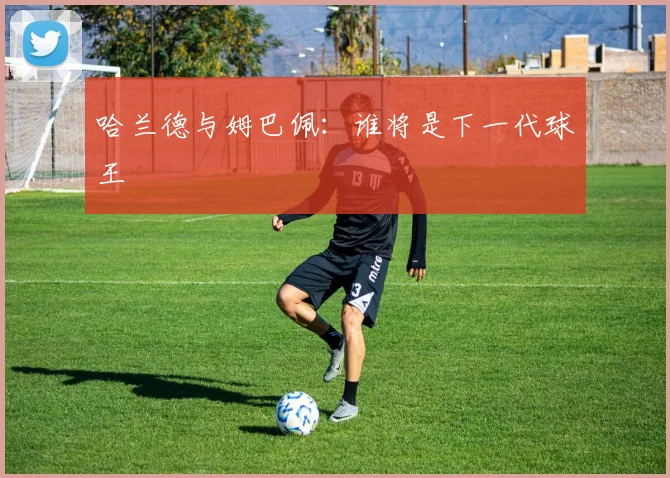 哈兰德与姆巴佩:谁将是下一代球王