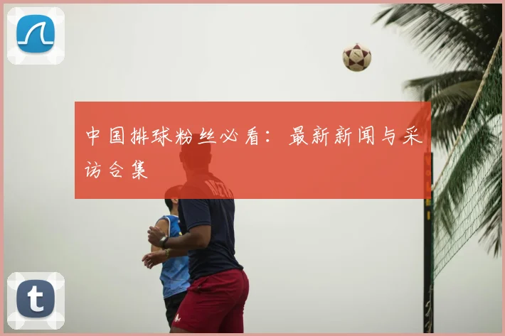 中国排球粉丝必看：最新新闻与采访合集