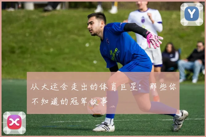 从大运会走出的体育巨星:那些你不知道的冠军故事