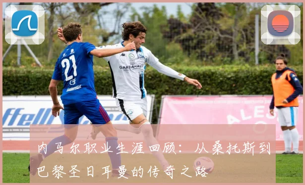 内马尔职业生涯回顾:从桑托斯到巴黎圣日耳曼的传奇之路