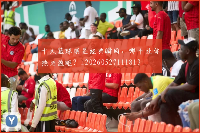 十大篮球明星经典瞬间，哪个让你热泪盈眶？_20260527111813