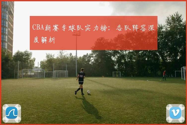 CBA新赛季球队实力榜:各队阵容深度解析