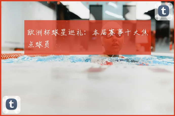 欧洲杯球星巡礼:本届赛事十大焦点球员