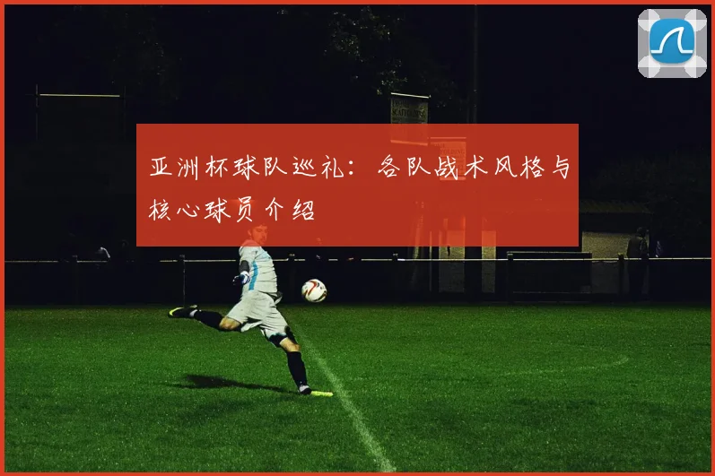 亚洲杯球队巡礼：各队战术风格与核心球员介绍